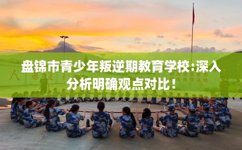 盘锦市青少年叛逆期教育学校:深入分析明确观点对比! 盘锦市青少年叛逆期教育学校:深入分析明确观点对比!