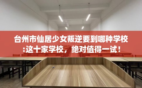 台州市仙居少女叛逆要到哪种学校:这十家学校，绝对值得一试！