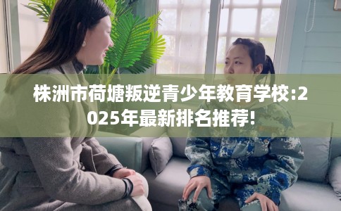 株洲市荷塘叛逆青少年教育学校:2025年最新排名推荐!