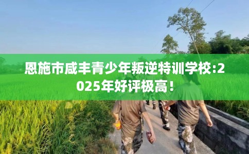 恩施市咸丰青少年叛逆特训学校:2025年好评极高！