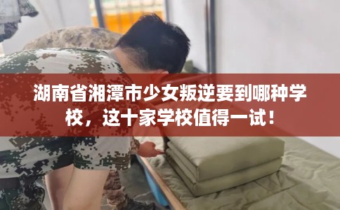 湖南省湘潭市少女叛逆要到哪种学校，这十家学校值得一试！
