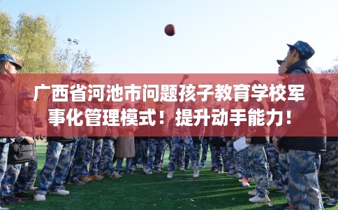 广西省河池市问题孩子教育学校军事化管理模式！提升动手能力！