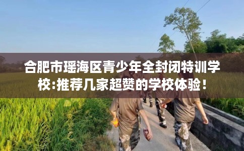 合肥市瑶海区青少年全封闭特训学校:推荐几家超赞的学校体验！