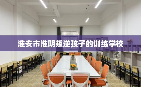 淮安市淮阴叛逆孩子的训练学校 淮安市淮阴叛逆孩子的训练学校