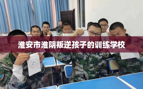 淮安市淮阴叛逆孩子的训练学校
