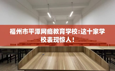福州市平潭网瘾教育学校:这十家学校表现惊人！