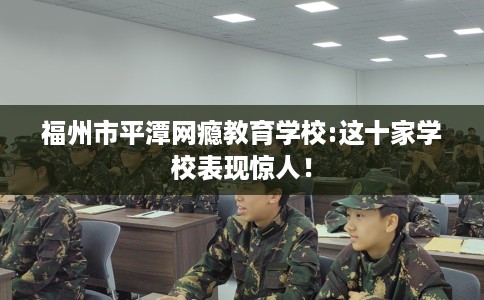 福州市平潭网瘾教育学校:这十家学校表现惊人！