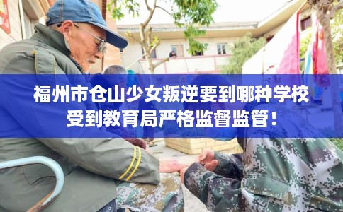 福州市仓山少女叛逆要到哪种学校受到教育局严格监督监管！