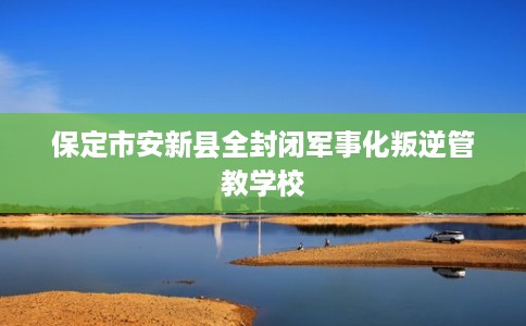 保定市安新县全封闭军事化叛逆管教学校 保定市安新县全封闭军事化叛逆管教学校