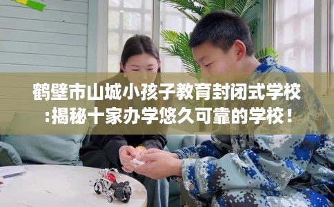 鹤壁市山城小孩子教育封闭式学校:揭秘十家办学悠久可靠的学校！