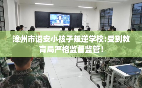 漳州市诏安小孩子叛逆学校:受到教育局严格监督监管! 漳州市诏安小孩子叛逆学校:受到教育局严格监督监管!