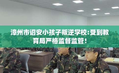 漳州市诏安小孩子叛逆学校:受到教育局严格监督监管! 漳州市诏安小孩子叛逆学校:受到教育局严格监督监管!