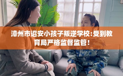 漳州市诏安小孩子叛逆学校:受到教育局严格监督监管！
