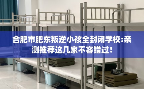 合肥市肥东叛逆小孩全封闭学校:亲测推荐这几家不容错过！