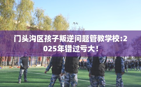 门头沟区孩子叛逆问题管教学校:2025年错过亏大! 门头沟区孩子叛逆问题管教学校:2025年错过亏大!