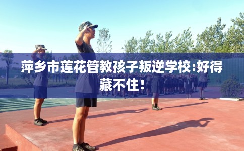 萍乡市莲花管教孩子叛逆学校:好得藏不住! 萍乡市莲花管教孩子叛逆学校:好得藏不住!