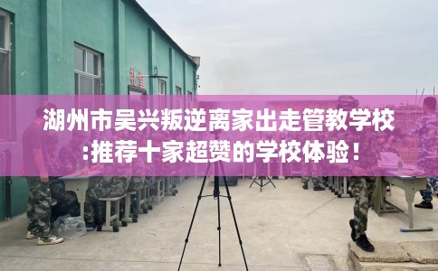 湖州市吴兴叛逆离家出走管教学校:推荐十家超赞的学校体验！