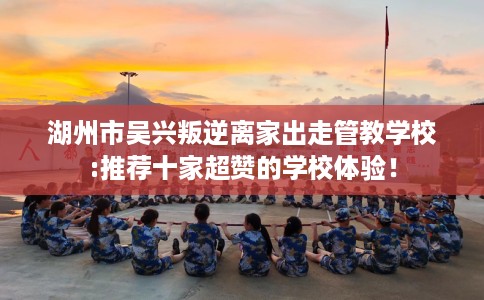 湖州市吴兴叛逆离家出走管教学校:推荐十家超赞的学校体验！