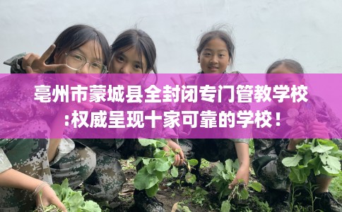 亳州市蒙城县全封闭专门管教学校:权威呈现十家可靠的学校！