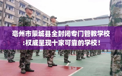 亳州市蒙城县全封闭专门管教学校:权威呈现十家可靠的学校！