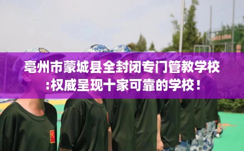 亳州市蒙城县全封闭专门管教学校:权威呈现十家可靠的学校！