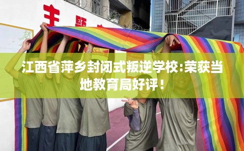 江西省萍乡封闭式叛逆学校:荣获当地教育局好评！