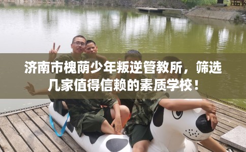 济南市槐荫少年叛逆管教所，筛选几家值得信赖的素质学校！