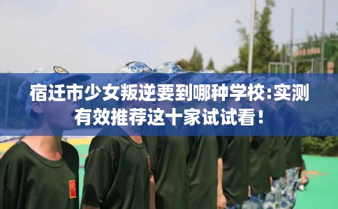 宿迁市少女叛逆要到哪种学校:实测有效推荐这十家试试看! 宿迁市少女叛逆要到哪种学校:实测有效推荐这十家试试看!