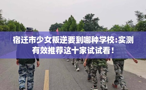 宿迁市少女叛逆要到哪种学校:实测有效推荐这十家试试看! 宿迁市少女叛逆要到哪种学校:实测有效推荐这十家试试看!