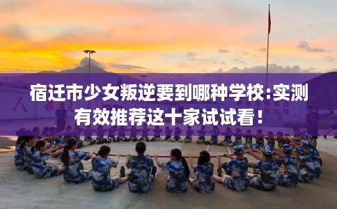 宿迁市少女叛逆要到哪种学校:实测有效推荐这十家试试看! 宿迁市少女叛逆要到哪种学校:实测有效推荐这十家试试看!