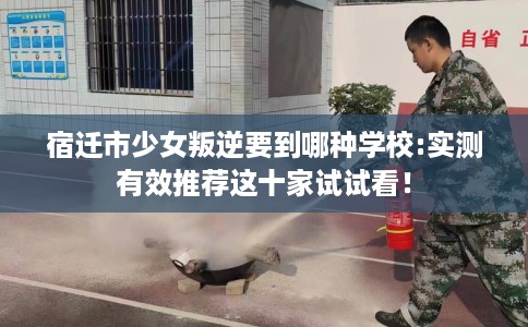 宿迁市少女叛逆要到哪种学校:实测有效推荐这十家试试看！
