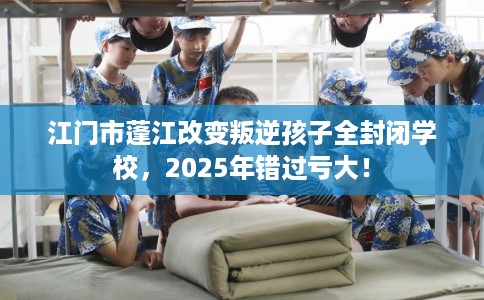 江门市蓬江改变叛逆孩子全封闭学校,2025年错过亏大! 江门市蓬江改变叛逆孩子全封闭学校,2025年错过亏大!