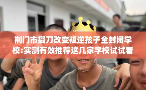 荆门市掇刀改变叛逆孩子全封闭学校:实测有效推荐这几家学校试试看！