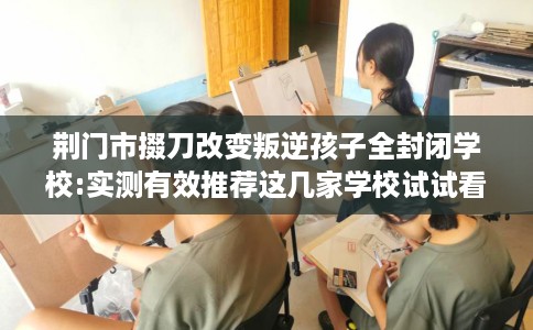荆门市掇刀改变叛逆孩子全封闭学校:实测有效推荐这几家学校试试看！