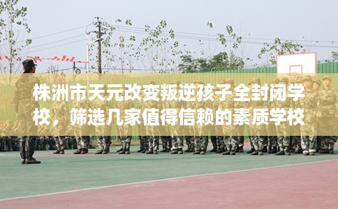 株洲市天元改变叛逆孩子全封闭学校，筛选几家值得信赖的素质学校！