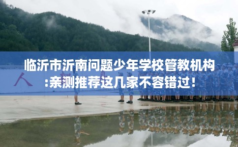 临沂市沂南问题少年学校管教机构:亲测推荐这几家不容错过！