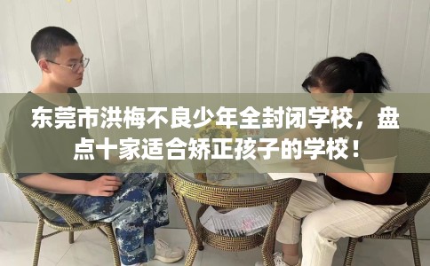 东莞市洪梅不良少年全封闭学校,盘点十家适合矫正孩子的学校! 东莞市洪梅不良少年全封闭学校,盘点十家适合矫正孩子的学校!