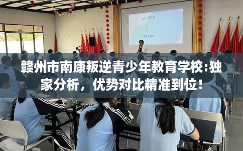 赣州市南康叛逆青少年教育学校:独家分析，优势对比精准到位！