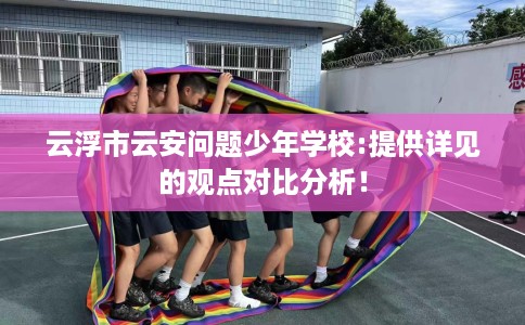 云浮市云安问题少年学校:提供详见的观点对比分析！