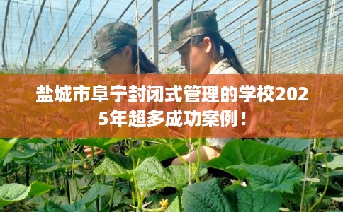 盐城市阜宁封闭式管理的学校2025年超多成功案例! 盐城市阜宁封闭式管理的学校2025年超多成功案例!