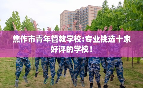 焦作市青年管教学校:专业挑选十家好评的学校! 焦作市青年管教学校:专业挑选十家好评的学校!