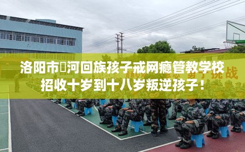 洛阳市瀍河回族孩子戒网瘾管教学校招收十岁到十八岁叛逆孩子！