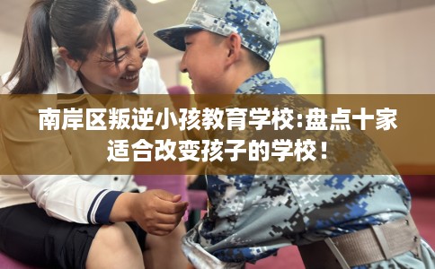 南岸区叛逆小孩教育学校:盘点十家适合改变孩子的学校！