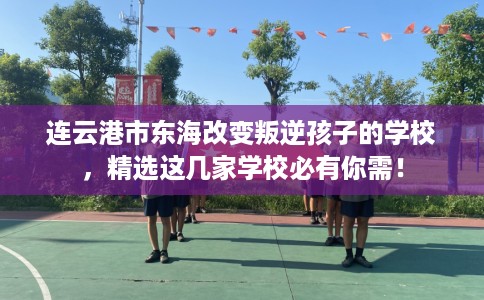 连云港市东海改变叛逆孩子的学校，精选这几家学校必有你需！