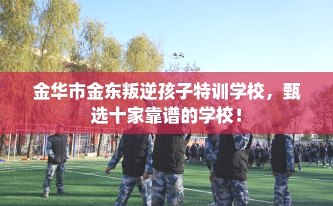 金华市金东叛逆孩子特训学校,甄选十家靠谱的学校! 金华市金东叛逆孩子特训学校,甄选十家靠谱的学校!