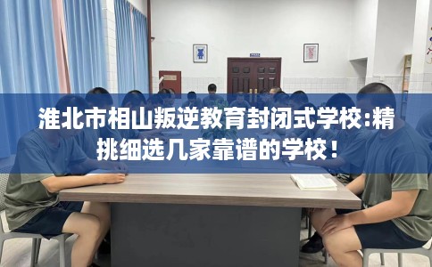 淮北市相山叛逆教育封闭式学校:精挑细选几家靠谱的学校！