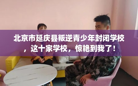 北京市延庆县叛逆青少年封闭学校，这十家学校，惊艳到我了！