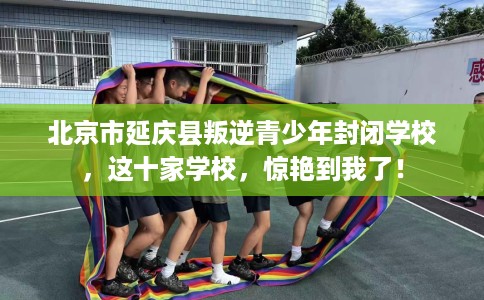 北京市延庆县叛逆青少年封闭学校，这十家学校，惊艳到我了！