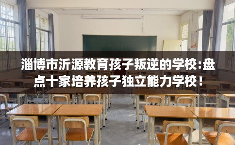 淄博市沂源教育孩子叛逆的学校:盘点十家培养孩子独立能力学校! 淄博市沂源教育孩子叛逆的学校:盘点十家培养孩子独立能力学校!