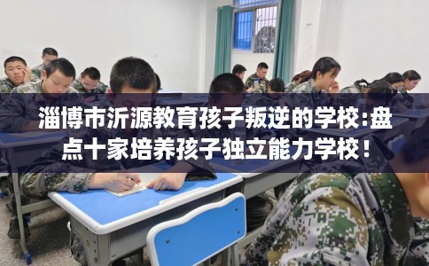 淄博市沂源教育孩子叛逆的学校:盘点十家培养孩子独立能力学校! 淄博市沂源教育孩子叛逆的学校:盘点十家培养孩子独立能力学校!